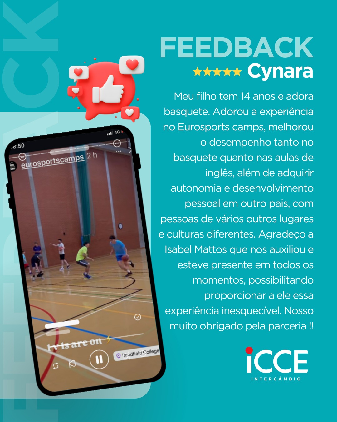 Banner de feedback sobre fundo azul turquesa. À esquerda, a imagem de um smartphone exibe um vídeo vertical de jovens jogando basquete em um ginásio coberto, com a marcação de localização 'Bradfield College'. Acima do celular, um ícone 3D de 'curtir'. À direita, o texto do depoimento de Cynara, avaliado com 5 estrelas: 'Meu filho tem 14 anos e adora basquete. Adorou a experiência no Eurosports camps, melhorou o desempenho tanto no basquete quanto nas aulas de inglês... Agradeço a Isabel Mattos que nos auxiliou e esteve presente em todos os momentos...'. Logo da ICCE Intercâmbio no canto inferior direito.