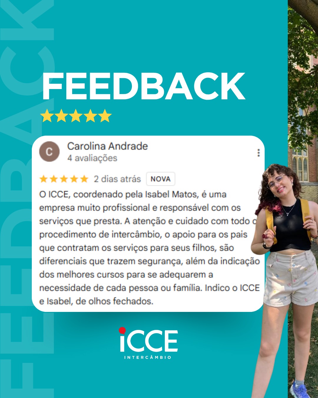 Banner promocional de feedback da ICCE Intercâmbio com fundo azul turquesa. À direita, foto de corpo inteiro de uma jovem sorridente, usando óculos, regata preta, shorts bege e uma mochila amarela, em um ambiente externo arborizado. Ao centro, um destaque simulando uma avaliação online de 5 estrelas feita por Carolina Andrade. O texto da avaliação diz: 'O ICCE, coordenado pela Isabel Matos, é uma empresa muito profissional e responsável com os serviços que presta. A atenção e cuidado com todo o procedimento de intercâmbio, o apoio para os pais que contratam os serviços para seus filhos, são diferenciais que trazem segurança... Indico o ICCE e Isabel, de olhos fechados'. O logo da ICCE aparece no rodapé.