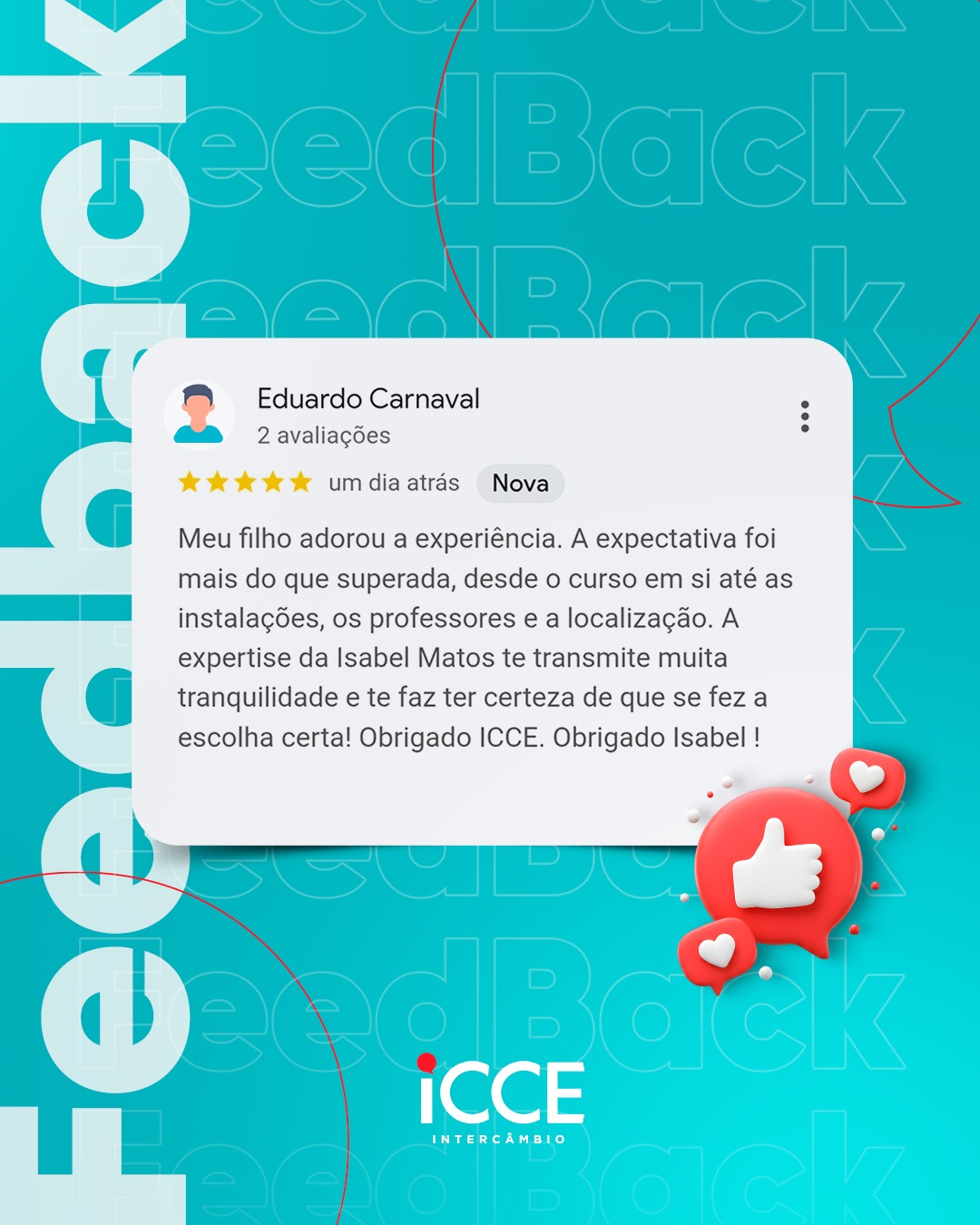 Banner de feedback da ICCE Intercâmbio com fundo verde-água e a palavra 'Feedback' repetida em contorno ao fundo. Ao centro, destaca-se uma avaliação de 5 estrelas feita por Eduardo Carnaval. O texto diz: 'Meu filho adorou a experiência. A expectativa foi mais do que superada, desde o curso em si até as instalações, os professores e a localização. A expertise da Isabel Matos te transmite muita tranquilidade e te faz ter certeza de que se fez a escolha certa! Obrigado ICCE. Obrigado Isabel!'. No canto inferior direito, há um ícone 3D vermelho de 'curtir' (polegar para cima) cercado por corações pequenos